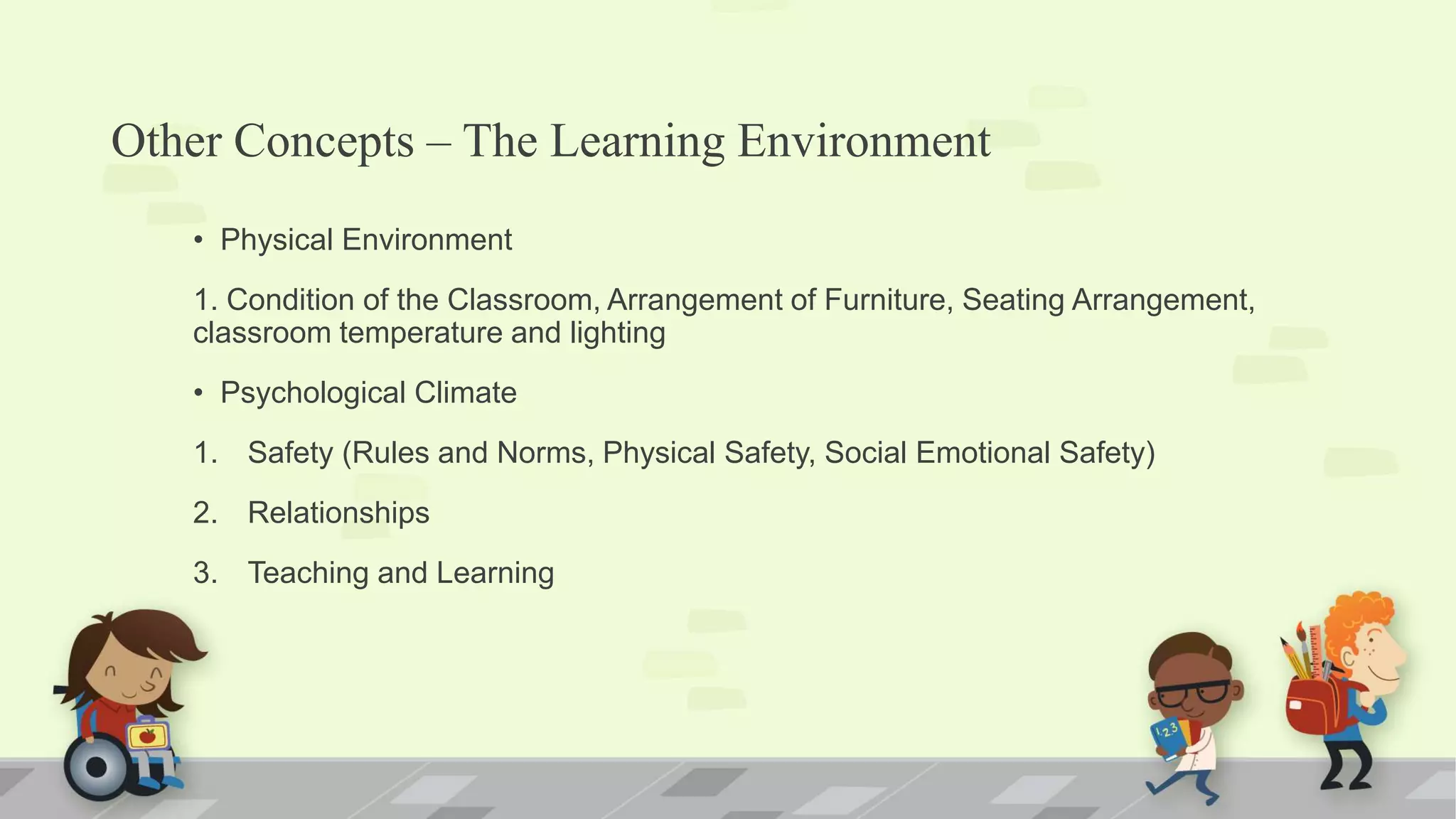 Other Concepts – The Learning Environment
• Physical Environment
1. Condition of the Classroom, Arrangement of Furniture, Seating Arrangement,
classroom temperature and lighting
• Psychological Climate
1. Safety (Rules and Norms, Physical Safety, Social Emotional Safety)
2. Relationships
3. Teaching and Learning
 