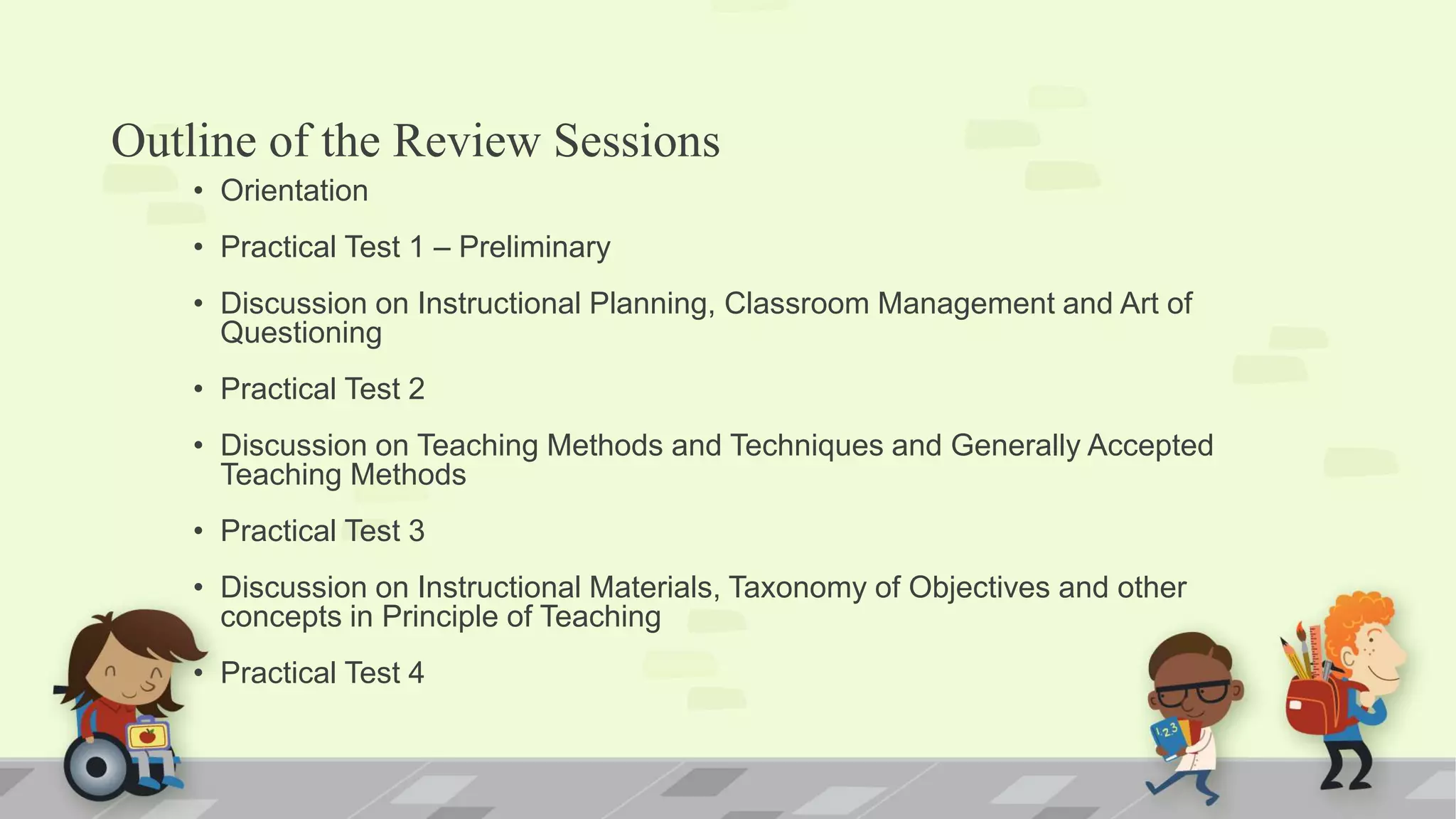 Outline of the Review Sessions
• Orientation
• Practical Test 1 – Preliminary
• Discussion on Instructional Planning, Classroom Management and Art of
Questioning
• Practical Test 2
• Discussion on Teaching Methods and Techniques and Generally Accepted
Teaching Methods
• Practical Test 3
• Discussion on Instructional Materials, Taxonomy of Objectives and other
concepts in Principle of Teaching
• Practical Test 4
 
