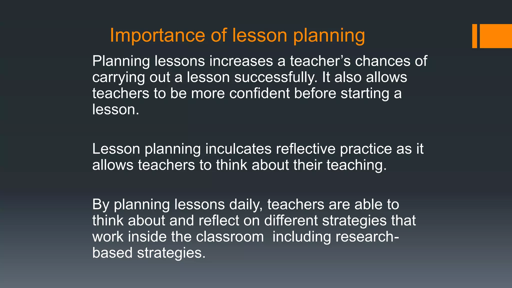 Importance of lesson planning
Planning lessons increases a teacher’s chances of
carrying out a lesson successfully. It also allows
teachers to be more confident before starting a
lesson.
Lesson planning inculcates reflective practice as it
allows teachers to think about their teaching.
By planning lessons daily, teachers are able to
think about and reflect on different strategies that
work inside the classroom including research-
based strategies.
 