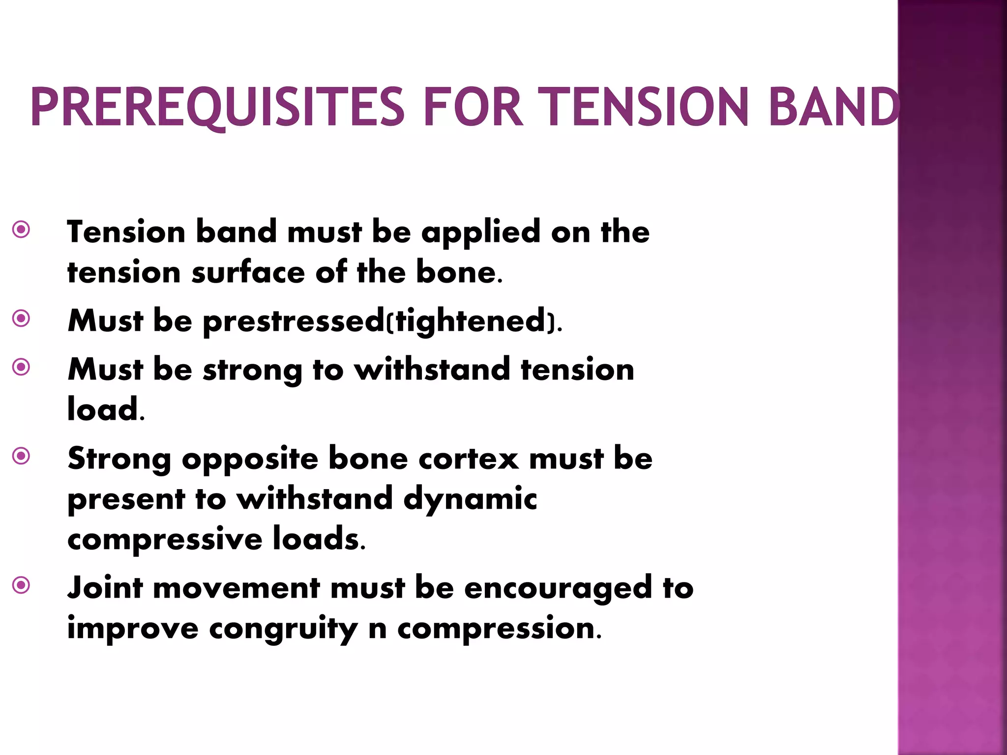  Tension band must be applied on the
tension surface of the bone.
 Must be prestressed(tightened).
 Must be strong to withstand tension
load.
 Strong opposite bone cortex must be
present to withstand dynamic
compressive loads.
 Joint movement must be encouraged to
improve congruity n compression.
 
