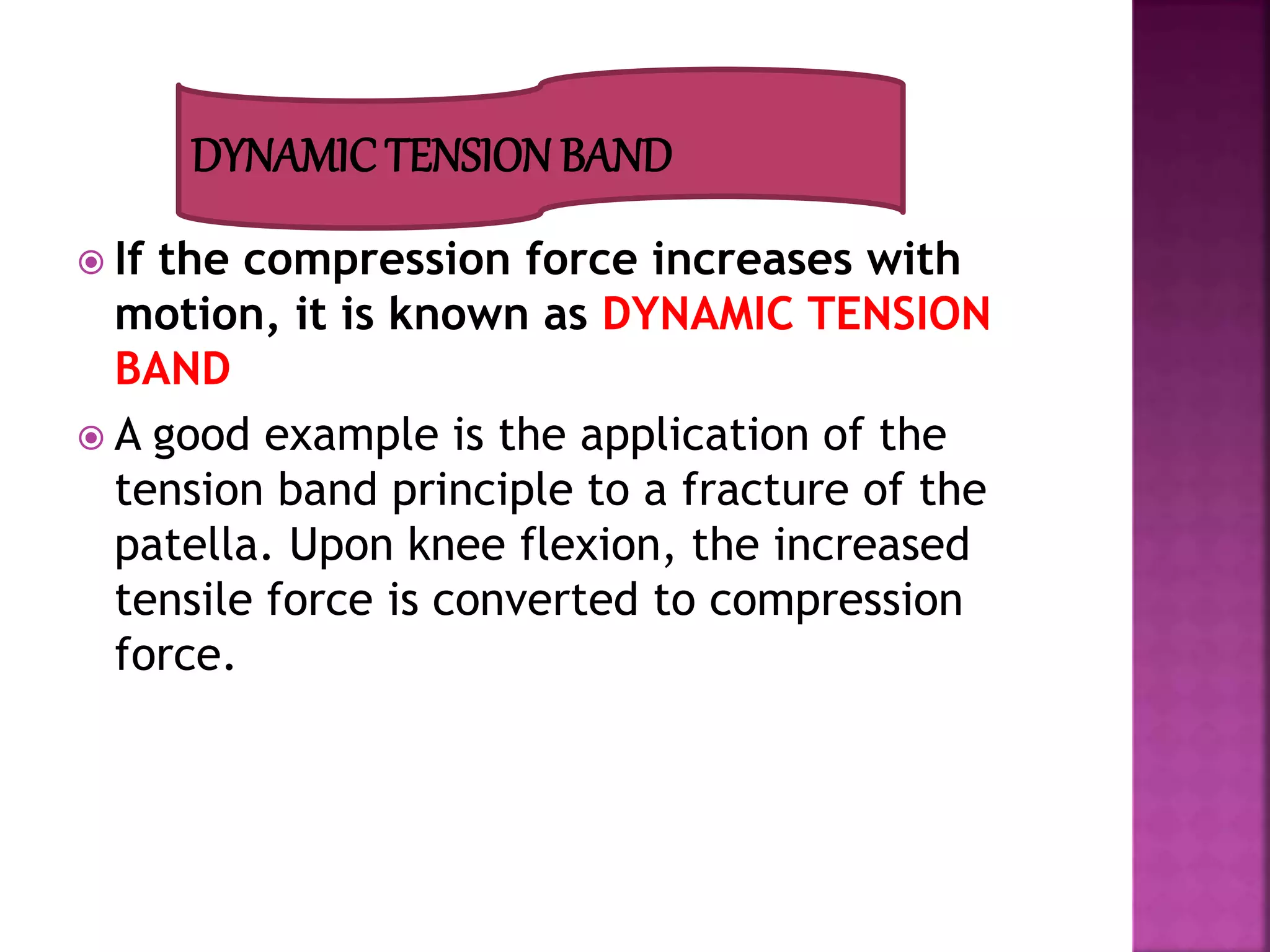  If the compression force increases with
motion, it is known as DYNAMIC TENSION
BAND
 A good example is the application of the
tension band principle to a fracture of the
patella. Upon knee flexion, the increased
tensile force is converted to compression
force.
DYNAMIC TENSION BAND
 