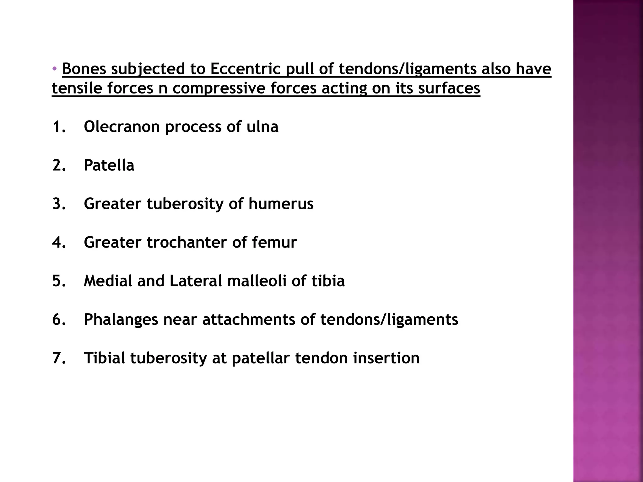 • Bones subjected to Eccentric pull of tendons/ligaments also have
tensile forces n compressive forces acting on its surfaces
1. Olecranon process of ulna
2. Patella
3. Greater tuberosity of humerus
4. Greater trochanter of femur
5. Medial and Lateral malleoli of tibia
6. Phalanges near attachments of tendons/ligaments
7. Tibial tuberosity at patellar tendon insertion
 