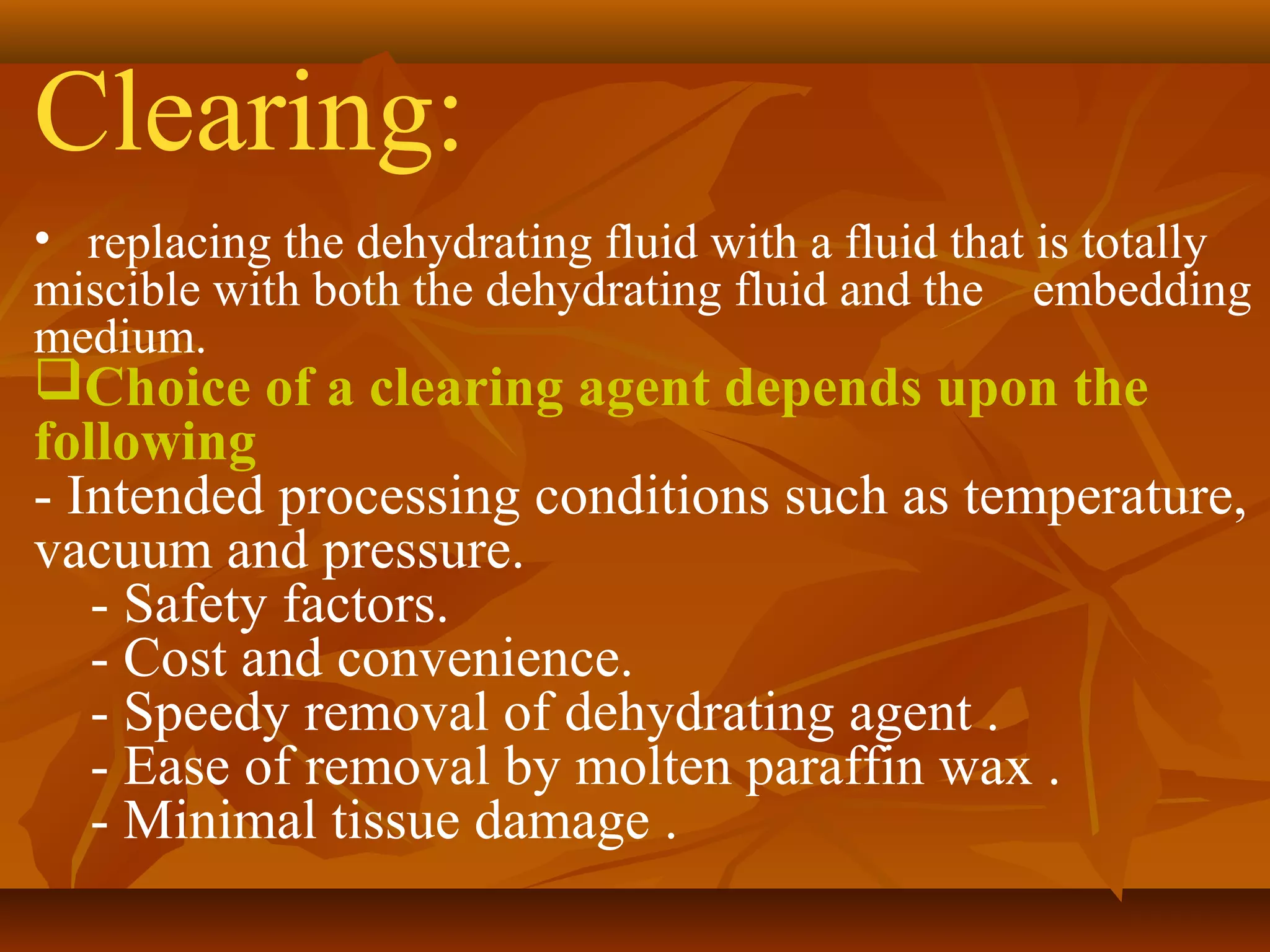 Clearing:
• replacing the dehydrating fluid with a fluid that is totally
miscible with both the dehydrating fluid and the embedding
medium.
Choice of a clearing agent depends upon the
following
- Intended processing conditions such as temperature,
vacuum and pressure.
- Safety factors.
- Cost and convenience.
- Speedy removal of dehydrating agent .
- Ease of removal by molten paraffin wax .
- Minimal tissue damage .
 