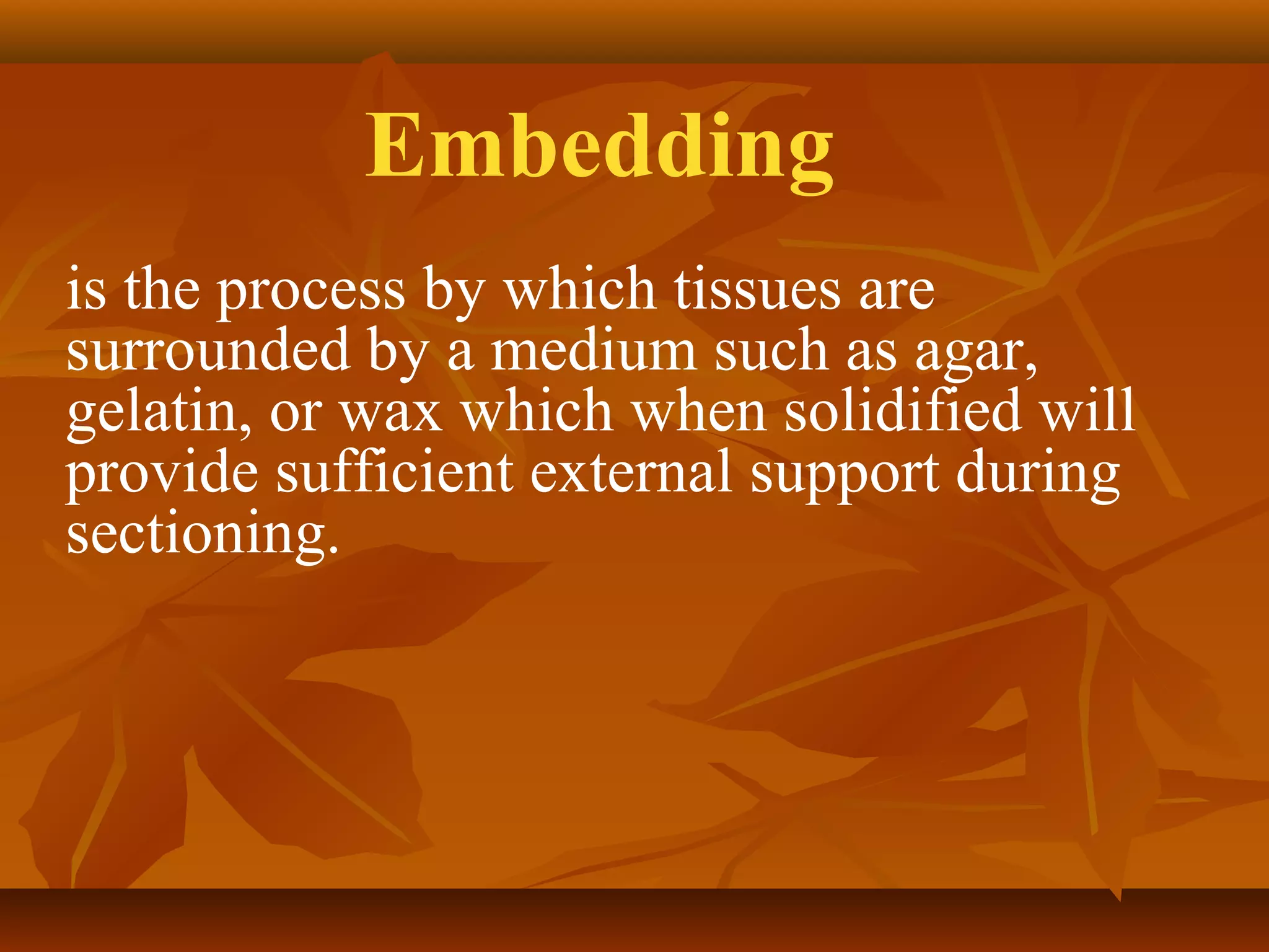 is the process by which tissues are
surrounded by a medium such as agar,
gelatin, or wax which when solidified will
provide sufficient external support during
sectioning.
Embedding
 
