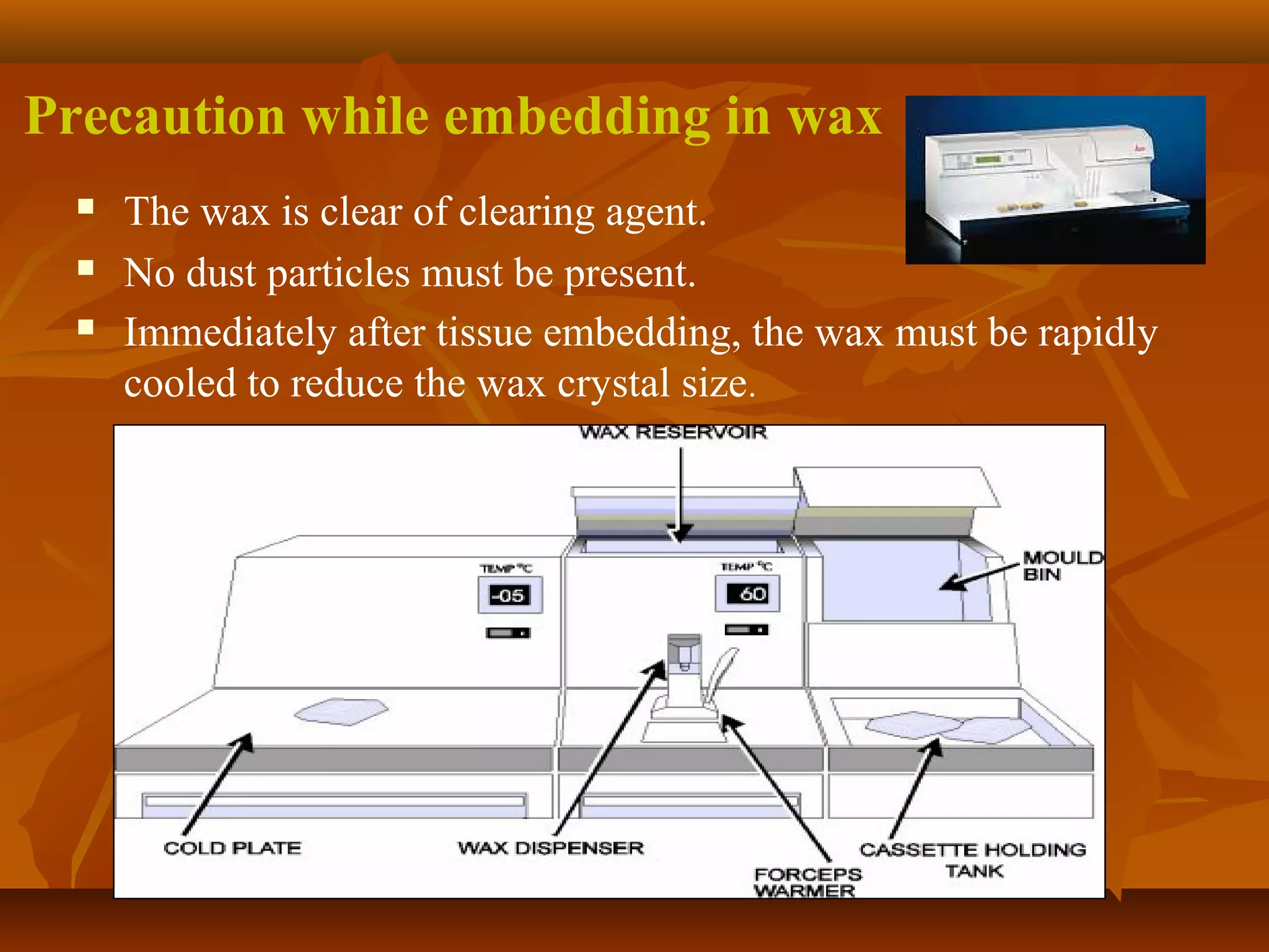Precaution while embedding in wax
 The wax is clear of clearing agent.
 No dust particles must be present.
 Immediately after tissue embedding, the wax must be rapidly
cooled to reduce the wax crystal size.
 