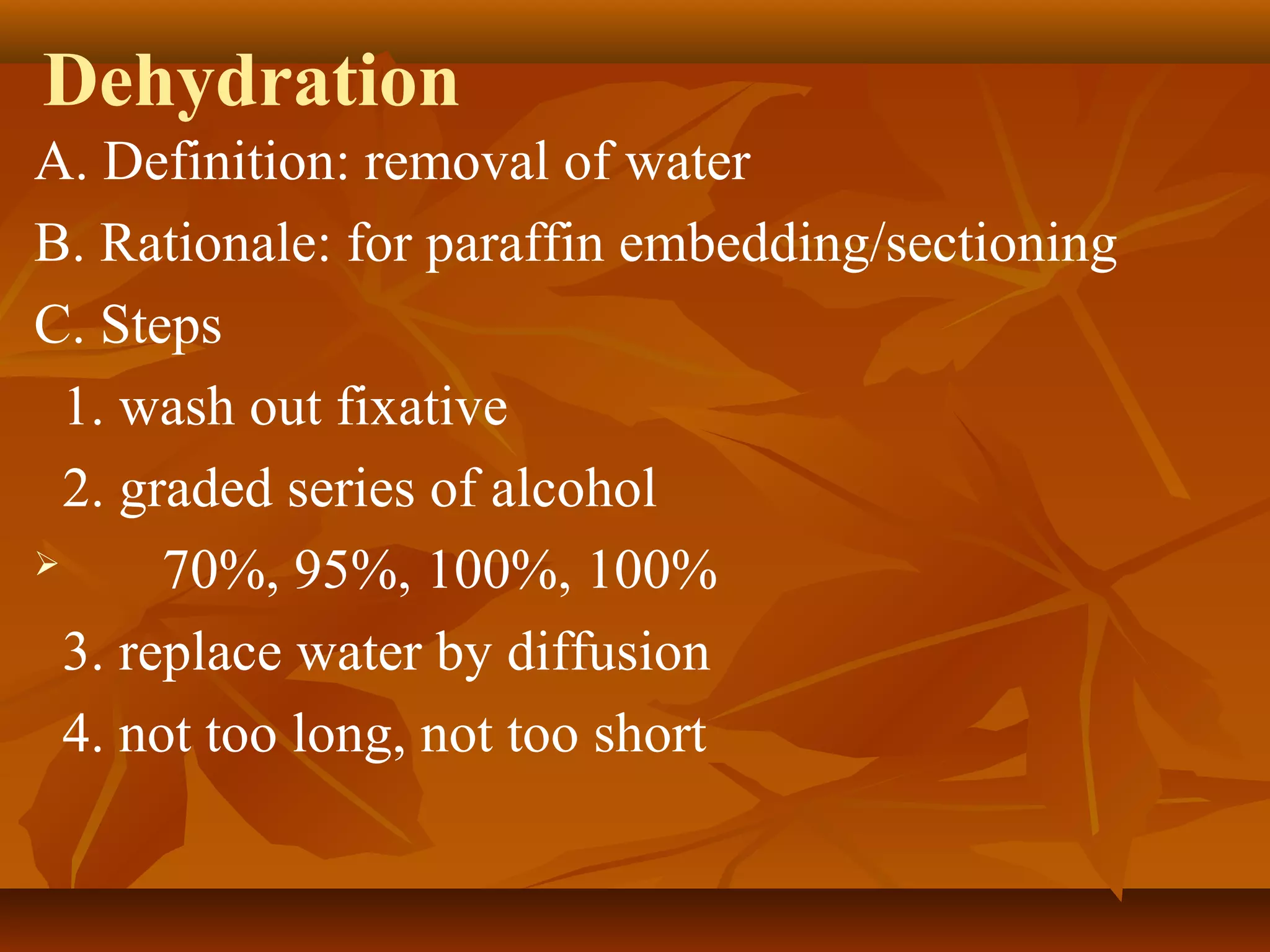 Dehydration
A. Definition: removal of water
B. Rationale: for paraffin embedding/sectioning
C. Steps
1. wash out fixative
2. graded series of alcohol
 70%, 95%, 100%, 100%
3. replace water by diffusion
4. not too long, not too short
 