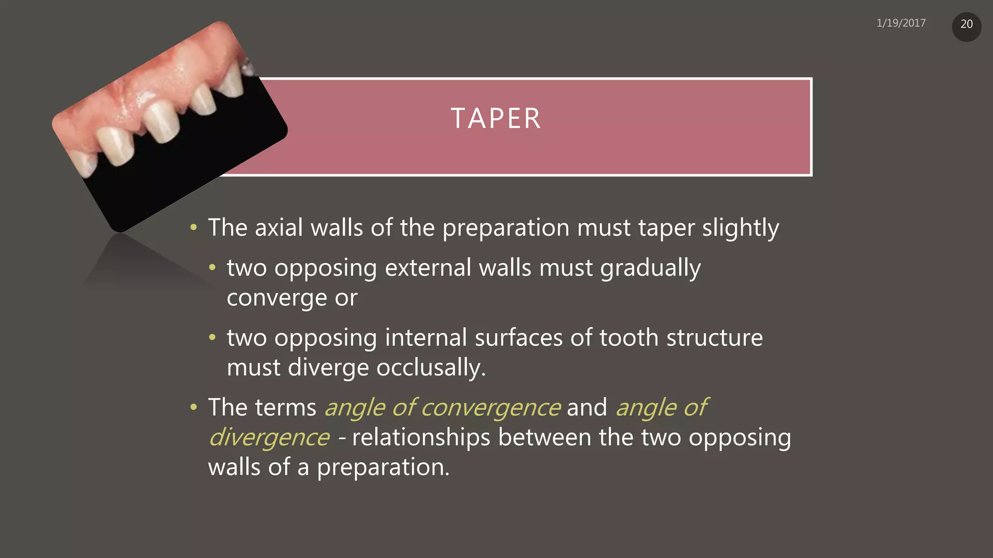 TAPER
• The axial walls of the preparation must taper slightly
• two opposing external walls must gradually
converge or
• two opposing internal surfaces of tooth structure
must diverge occlusally.
• The terms angle of convergence and angle of
divergence - relationships between the two opposing
walls of a preparation.
20
 