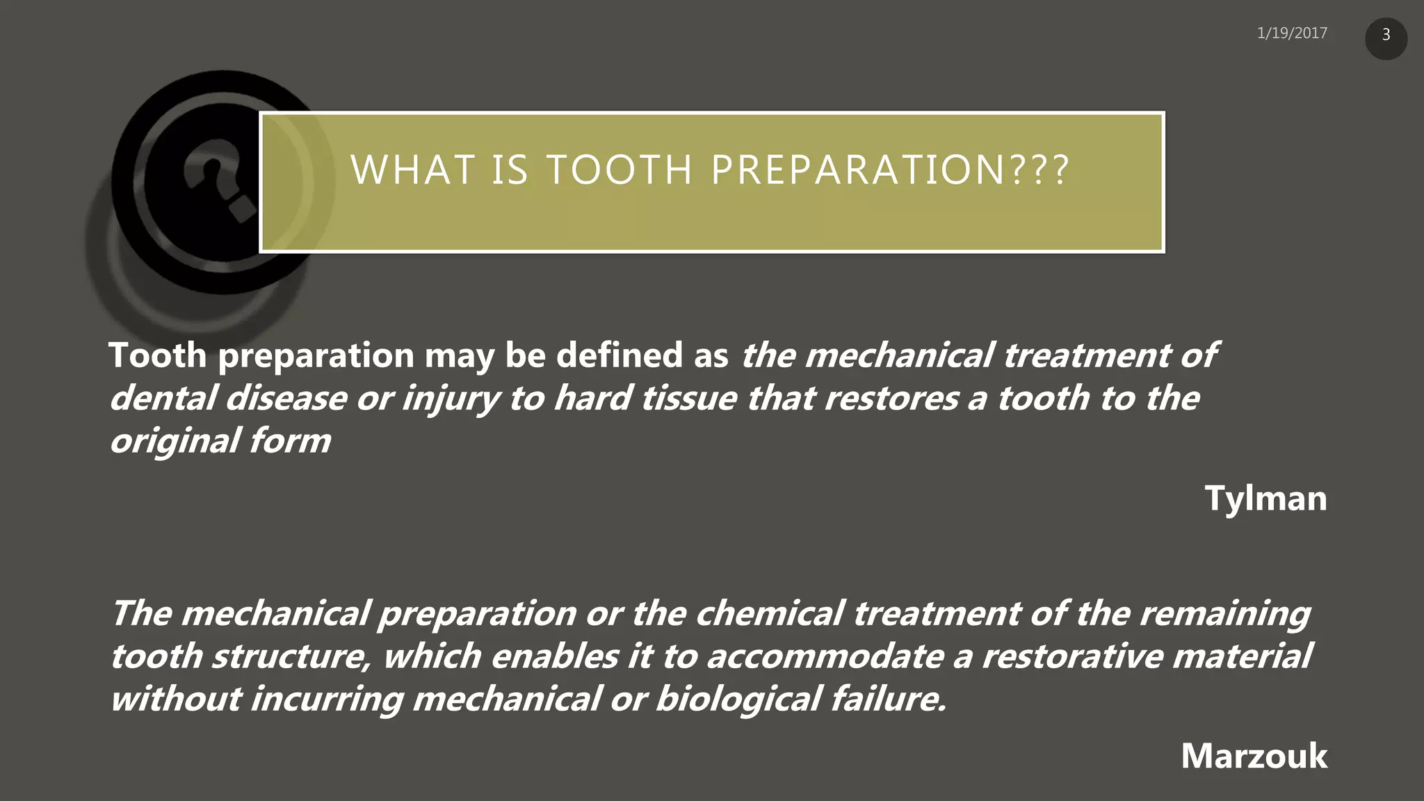 WHAT IS TOOTH PREPARATION???
Tooth preparation may be defined as the mechanical treatment of
dental disease or injury to hard tissue that restores a tooth to the
original form
Tylman
The mechanical preparation or the chemical treatment of the remaining
tooth structure, which enables it to accommodate a restorative material
without incurring mechanical or biological failure.
Marzouk
3
 