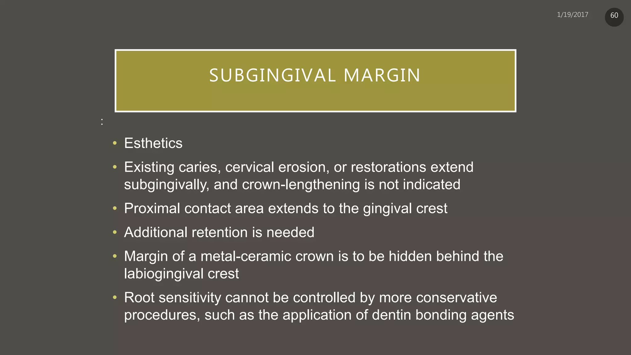 SUBGINGIVAL MARGIN
:
• Esthetics
• Existing caries, cervical erosion, or restorations extend
subgingivally, and crown-lengthening is not indicated
• Proximal contact area extends to the gingival crest
• Additional retention is needed
• Margin of a metal-ceramic crown is to be hidden behind the
labiogingival crest
• Root sensitivity cannot be controlled by more conservative
procedures, such as the application of dentin bonding agents
60
 