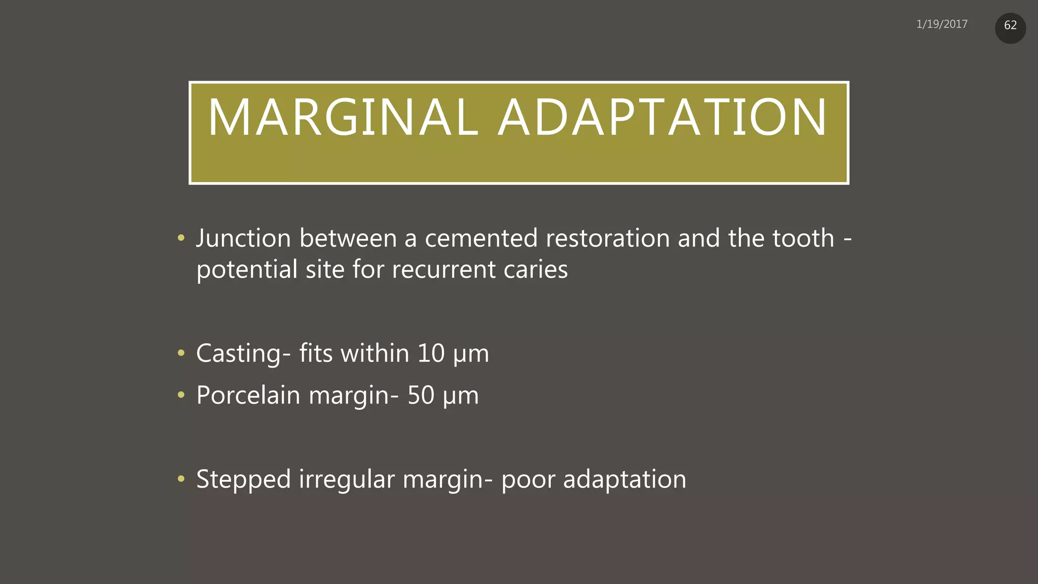 MARGINAL ADAPTATION
• Junction between a cemented restoration and the tooth -
potential site for recurrent caries
• Casting- fits within 10 µm
• Porcelain margin- 50 µm
• Stepped irregular margin- poor adaptation
62
 