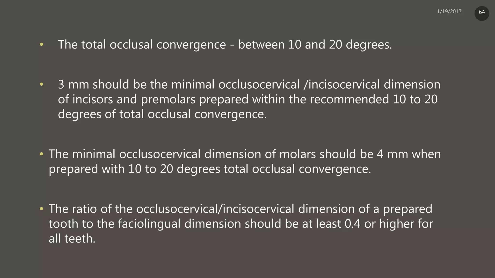 • The total occlusal convergence - between 10 and 20 degrees.
• 3 mm should be the minimal occlusocervical /incisocervical dimension
of incisors and premolars prepared within the recommended 10 to 20
degrees of total occlusal convergence.
• The minimal occlusocervical dimension of molars should be 4 mm when
prepared with 10 to 20 degrees total occlusal convergence.
• The ratio of the occlusocervical/incisocervical dimension of a prepared
tooth to the faciolingual dimension should be at least 0.4 or higher for
all teeth.
64
 