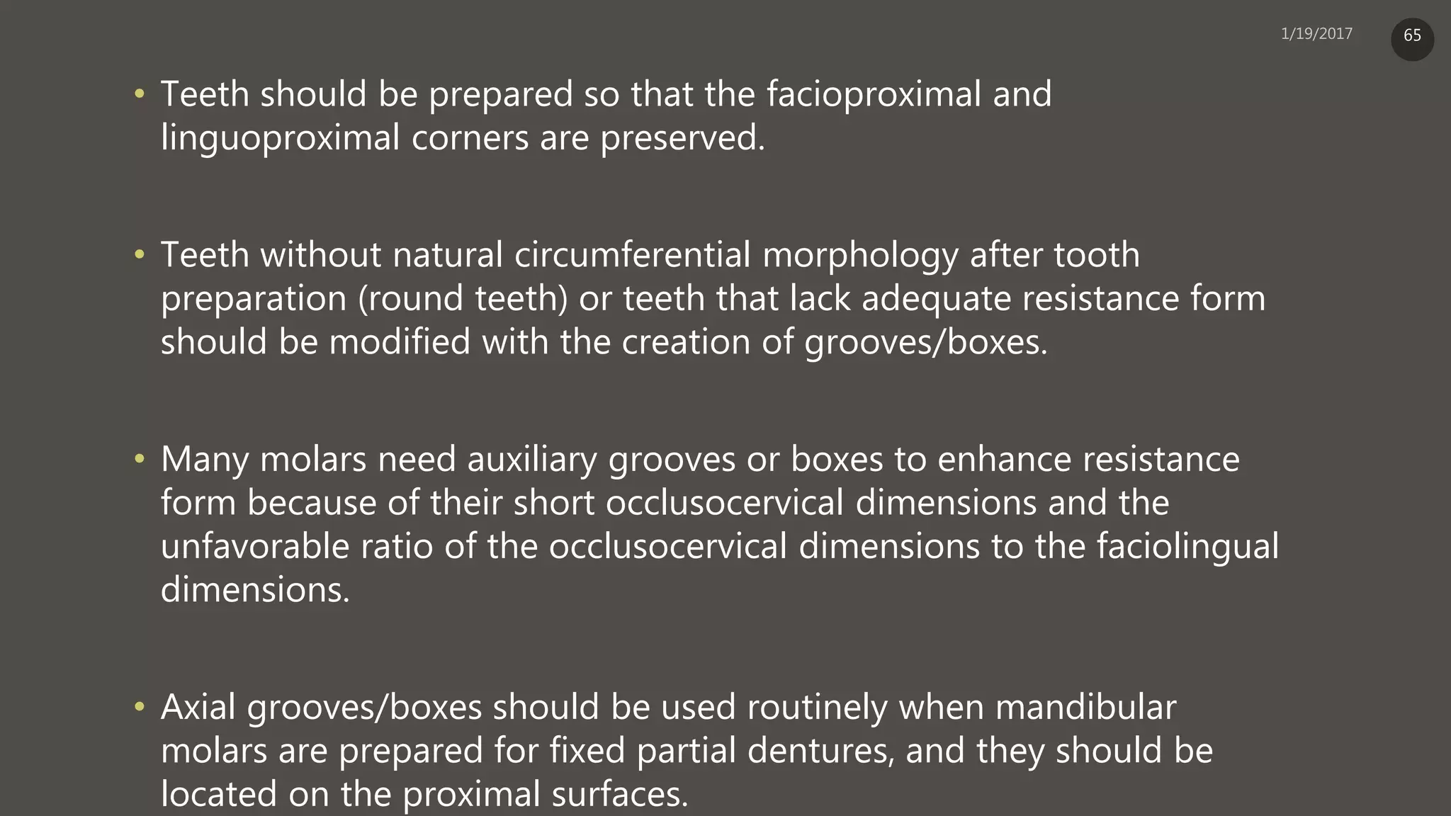 • Teeth should be prepared so that the facioproximal and
linguoproximal corners are preserved.
• Teeth without natural circumferential morphology after tooth
preparation (round teeth) or teeth that lack adequate resistance form
should be modified with the creation of grooves/boxes.
• Many molars need auxiliary grooves or boxes to enhance resistance
form because of their short occlusocervical dimensions and the
unfavorable ratio of the occlusocervical dimensions to the faciolingual
dimensions.
• Axial grooves/boxes should be used routinely when mandibular
molars are prepared for fixed partial dentures, and they should be
located on the proximal surfaces.
65
 