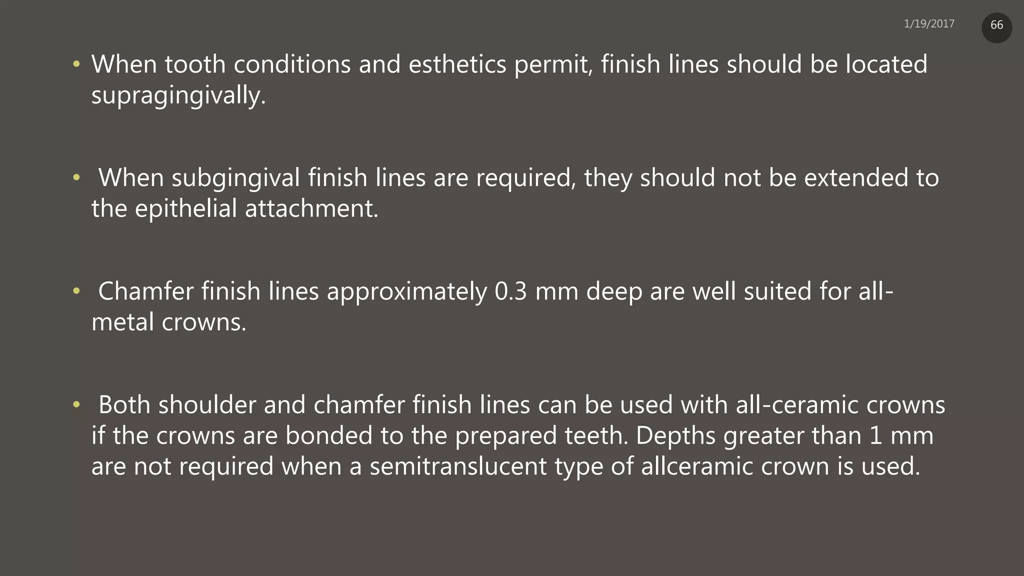 • When tooth conditions and esthetics permit, finish lines should be located
supragingivally.
• When subgingival finish lines are required, they should not be extended to
the epithelial attachment.
• Chamfer finish lines approximately 0.3 mm deep are well suited for all-
metal crowns.
• Both shoulder and chamfer finish lines can be used with all-ceramic crowns
if the crowns are bonded to the prepared teeth. Depths greater than 1 mm
are not required when a semitranslucent type of allceramic crown is used.
66
 