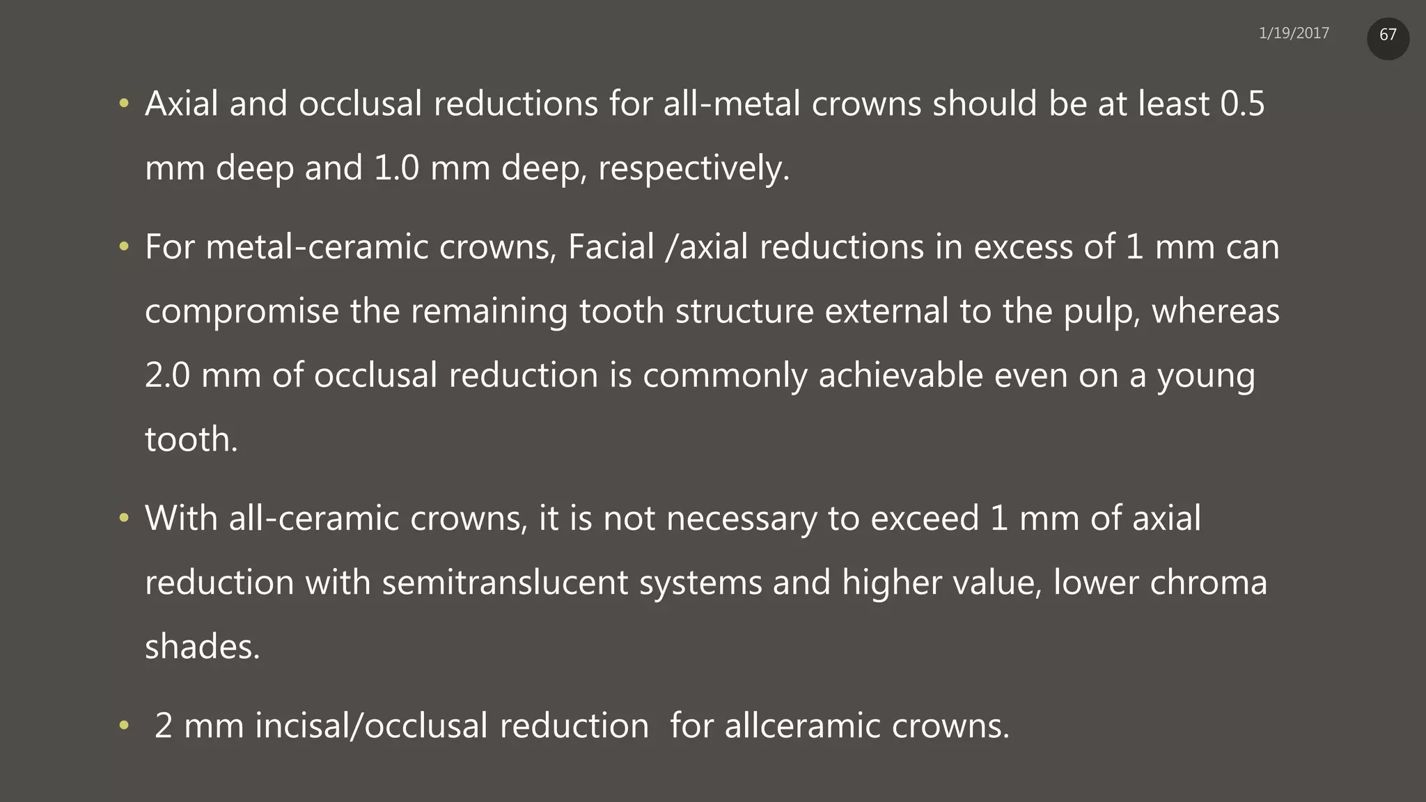 • Axial and occlusal reductions for all-metal crowns should be at least 0.5
mm deep and 1.0 mm deep, respectively.
• For metal-ceramic crowns, Facial /axial reductions in excess of 1 mm can
compromise the remaining tooth structure external to the pulp, whereas
2.0 mm of occlusal reduction is commonly achievable even on a young
tooth.
• With all-ceramic crowns, it is not necessary to exceed 1 mm of axial
reduction with semitranslucent systems and higher value, lower chroma
shades.
• 2 mm incisal/occlusal reduction for allceramic crowns.
67
 