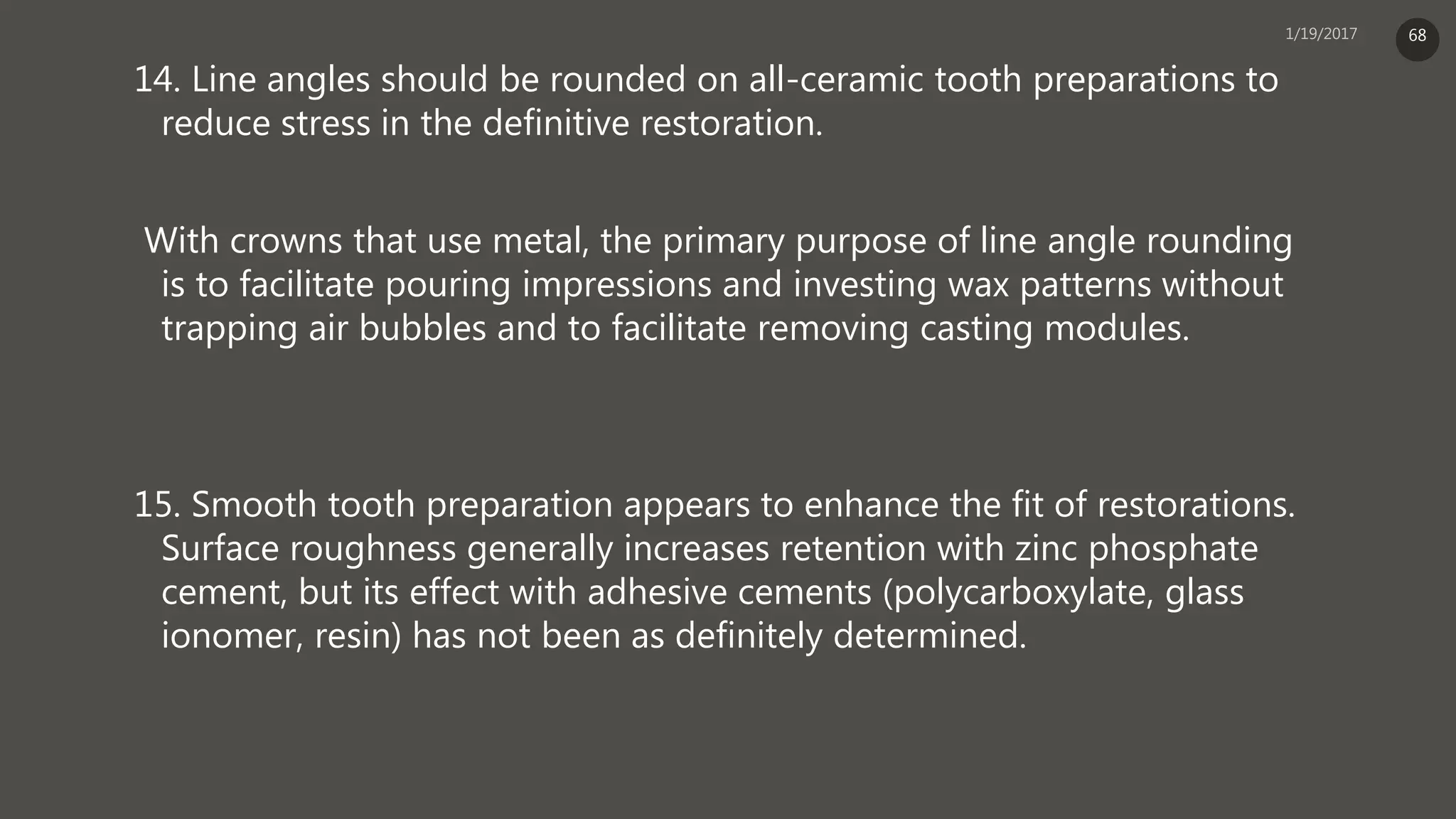 14. Line angles should be rounded on all-ceramic tooth preparations to
reduce stress in the definitive restoration.
With crowns that use metal, the primary purpose of line angle rounding
is to facilitate pouring impressions and investing wax patterns without
trapping air bubbles and to facilitate removing casting modules.
15. Smooth tooth preparation appears to enhance the fit of restorations.
Surface roughness generally increases retention with zinc phosphate
cement, but its effect with adhesive cements (polycarboxylate, glass
ionomer, resin) has not been as definitely determined.
68
 