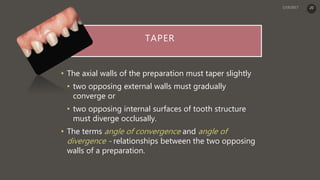 TAPER
• The axial walls of the preparation must taper slightly
• two opposing external walls must gradually
converge or
• two opposing internal surfaces of tooth structure
must diverge occlusally.
• The terms angle of convergence and angle of
divergence - relationships between the two opposing
walls of a preparation.
20
 