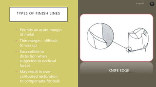 TYPES OF FINISH LINES
• Permits an acute margin
of metal
• Thin margin – difficult
to wax up
• Susceptible to
distortion when
subjected to occlusal
forces
• May result in over
contoured restoration
to compensate for bulk
KNIFE EDGE
1/19/2017 53
 