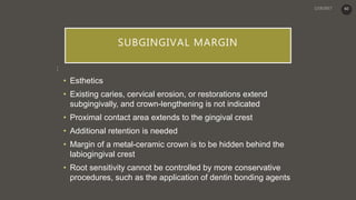 SUBGINGIVAL MARGIN
:
• Esthetics
• Existing caries, cervical erosion, or restorations extend
subgingivally, and crown-lengthening is not indicated
• Proximal contact area extends to the gingival crest
• Additional retention is needed
• Margin of a metal-ceramic crown is to be hidden behind the
labiogingival crest
• Root sensitivity cannot be controlled by more conservative
procedures, such as the application of dentin bonding agents
60
 