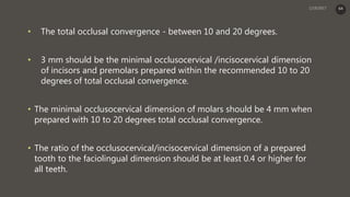 • The total occlusal convergence - between 10 and 20 degrees.
• 3 mm should be the minimal occlusocervical /incisocervical dimension
of incisors and premolars prepared within the recommended 10 to 20
degrees of total occlusal convergence.
• The minimal occlusocervical dimension of molars should be 4 mm when
prepared with 10 to 20 degrees total occlusal convergence.
• The ratio of the occlusocervical/incisocervical dimension of a prepared
tooth to the faciolingual dimension should be at least 0.4 or higher for
all teeth.
64
 