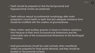 • Teeth should be prepared so that the facioproximal and
linguoproximal corners are preserved.
• Teeth without natural circumferential morphology after tooth
preparation (round teeth) or teeth that lack adequate resistance form
should be modified with the creation of grooves/boxes.
• Many molars need auxiliary grooves or boxes to enhance resistance
form because of their short occlusocervical dimensions and the
unfavorable ratio of the occlusocervical dimensions to the faciolingual
dimensions.
• Axial grooves/boxes should be used routinely when mandibular
molars are prepared for fixed partial dentures, and they should be
located on the proximal surfaces.
65
 