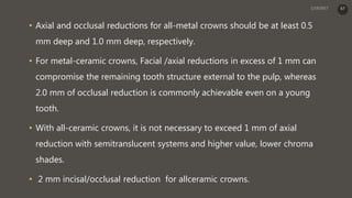 • Axial and occlusal reductions for all-metal crowns should be at least 0.5
mm deep and 1.0 mm deep, respectively.
• For metal-ceramic crowns, Facial /axial reductions in excess of 1 mm can
compromise the remaining tooth structure external to the pulp, whereas
2.0 mm of occlusal reduction is commonly achievable even on a young
tooth.
• With all-ceramic crowns, it is not necessary to exceed 1 mm of axial
reduction with semitranslucent systems and higher value, lower chroma
shades.
• 2 mm incisal/occlusal reduction for allceramic crowns.
67
 