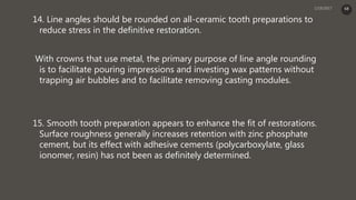 14. Line angles should be rounded on all-ceramic tooth preparations to
reduce stress in the definitive restoration.
With crowns that use metal, the primary purpose of line angle rounding
is to facilitate pouring impressions and investing wax patterns without
trapping air bubbles and to facilitate removing casting modules.
15. Smooth tooth preparation appears to enhance the fit of restorations.
Surface roughness generally increases retention with zinc phosphate
cement, but its effect with adhesive cements (polycarboxylate, glass
ionomer, resin) has not been as definitely determined.
68
 