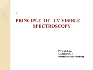 `
PRINCIPLE OF UV-VISIBLE
SPECTROSCOPY
Presented by,
Mahendra G S
Pharmaceutical chemistry
 