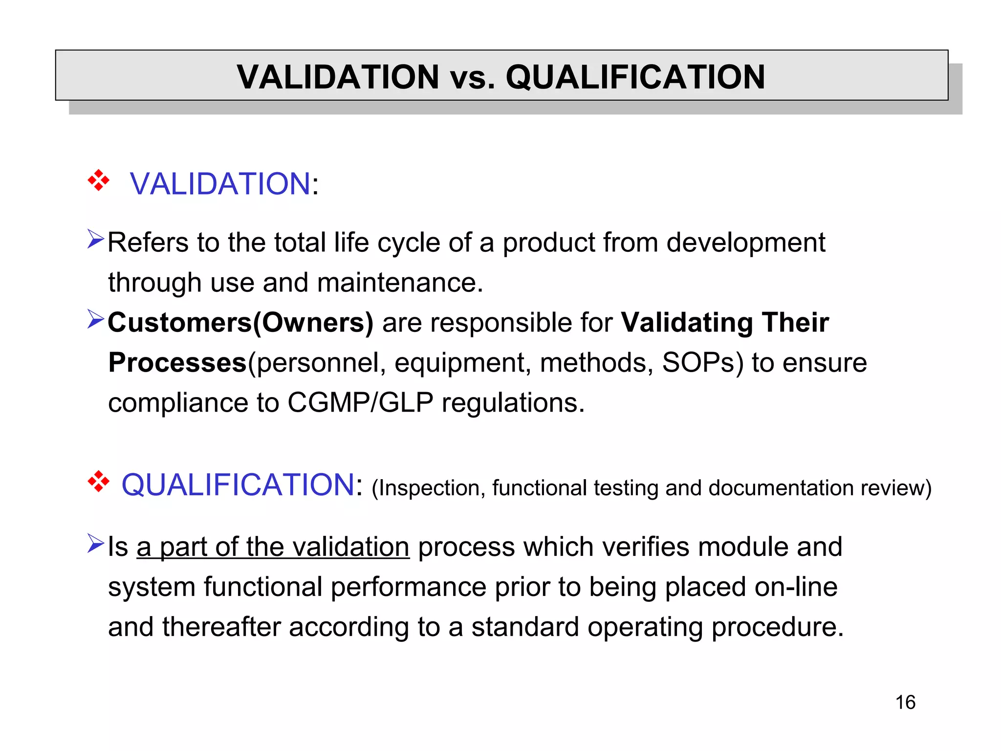 16
Validation versus Qualification
 VALIDATION:
Refers to the total life cycle of a product from development
through use and maintenance.
Customers(Owners) are responsible for Validating Their
Processes(personnel, equipment, methods, SOPs) to ensure
compliance to CGMP/GLP regulations.
 QUALIFICATION: (Inspection, functional testing and documentation review)
Is a part of the validation process which verifies module and
system functional performance prior to being placed on-line
and thereafter according to a standard operating procedure.
VALIDATION vs. QUALIFICATIONVALIDATION vs. QUALIFICATION
 