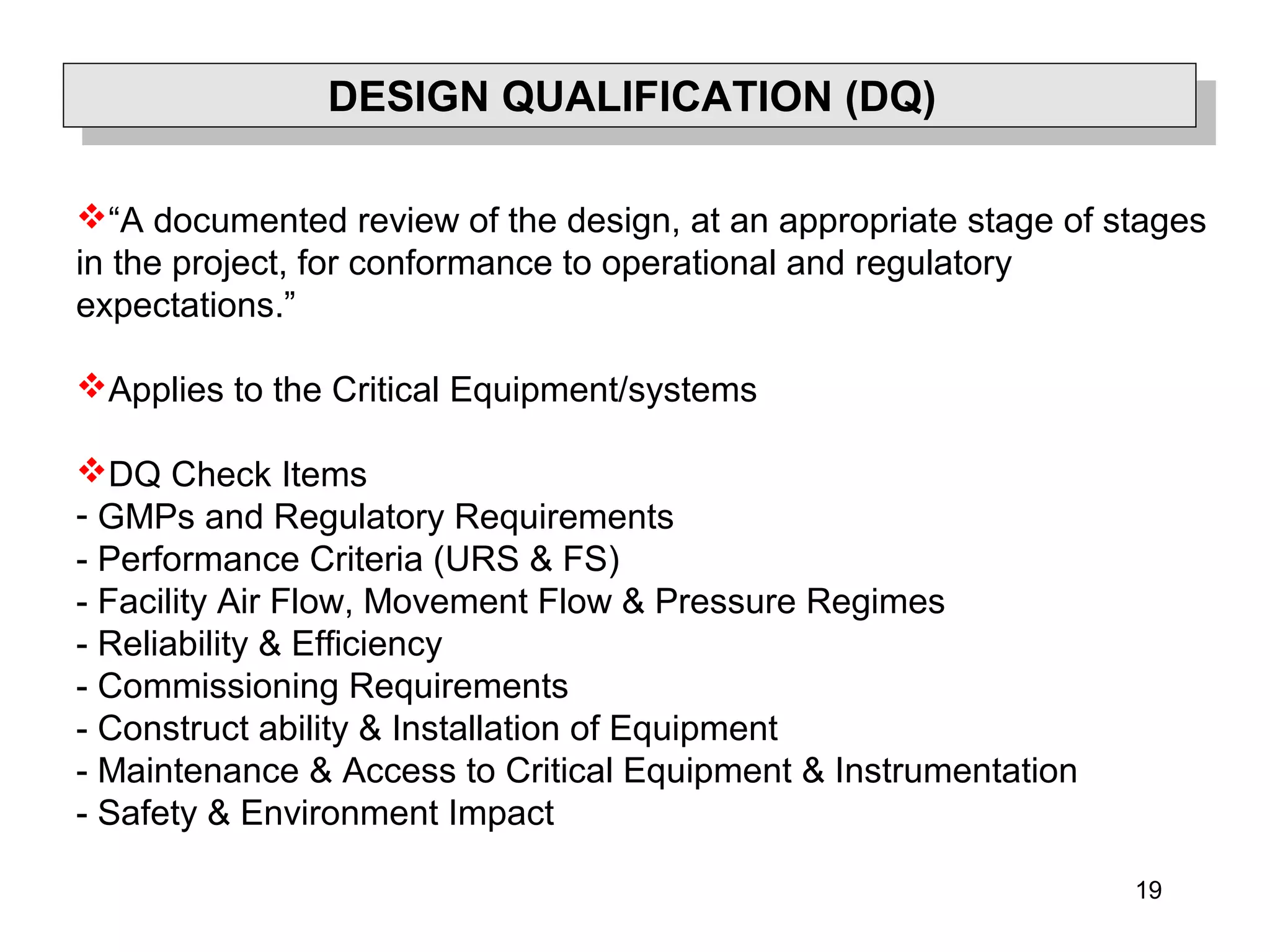 19
DESIGN QUALIFICATION (DQ)
“A documented review of the design, at an appropriate stage of stages
in the project, for conformance to operational and regulatory
expectations.”
Applies to the Critical Equipment/systems
DQ Check Items
- GMPs and Regulatory Requirements
- Performance Criteria (URS & FS)
- Facility Air Flow, Movement Flow & Pressure Regimes
- Reliability & Efficiency
- Commissioning Requirements
- Construct ability & Installation of Equipment
- Maintenance & Access to Critical Equipment & Instrumentation
- Safety & Environment Impact
 