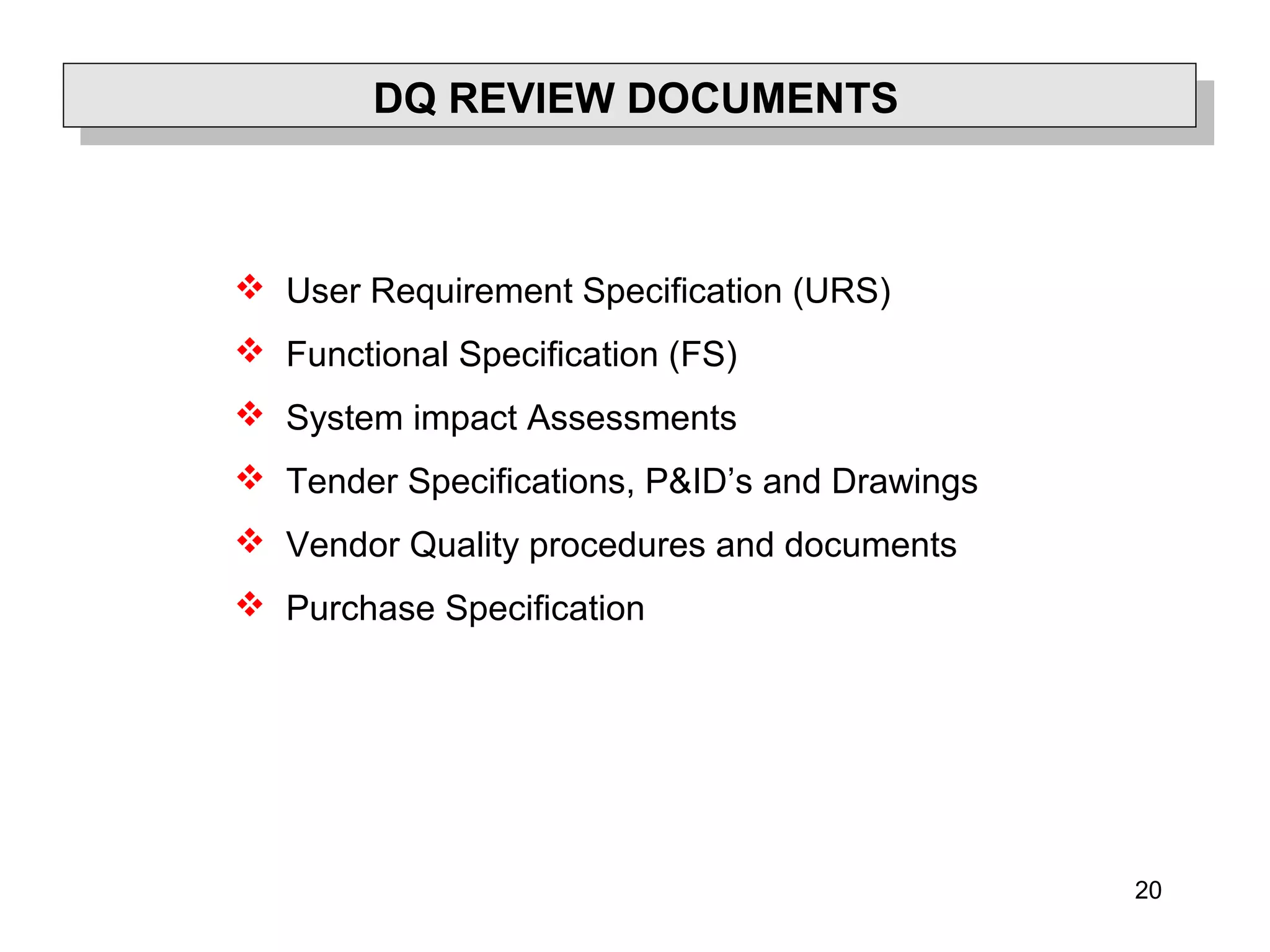 20
DQ REVIEW DOCUMENTS
 User Requirement Specification (URS)
 Functional Specification (FS)
 System impact Assessments
 Tender Specifications, P&ID’s and Drawings
 Vendor Quality procedures and documents
 Purchase Specification
 