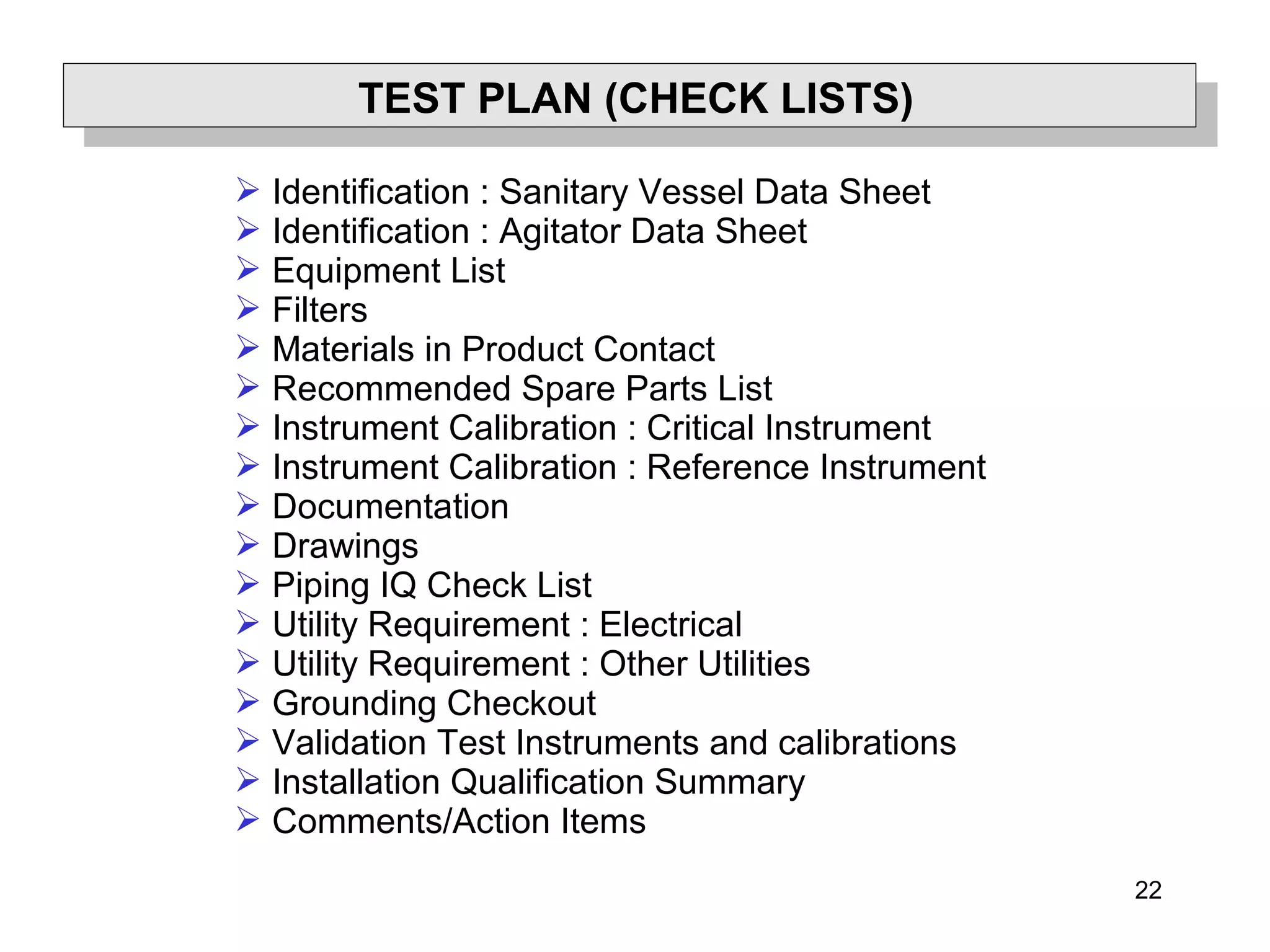 22
TEST PLAN (CHECK LISTS)
 Identification : Sanitary Vessel Data Sheet
 Identification : Agitator Data Sheet
 Equipment List
 Filters
 Materials in Product Contact
 Recommended Spare Parts List
 Instrument Calibration : Critical Instrument
 Instrument Calibration : Reference Instrument
 Documentation
 Drawings
 Piping IQ Check List
 Utility Requirement : Electrical
 Utility Requirement : Other Utilities
 Grounding Checkout
 Validation Test Instruments and calibrations
 Installation Qualification Summary
 Comments/Action Items
 