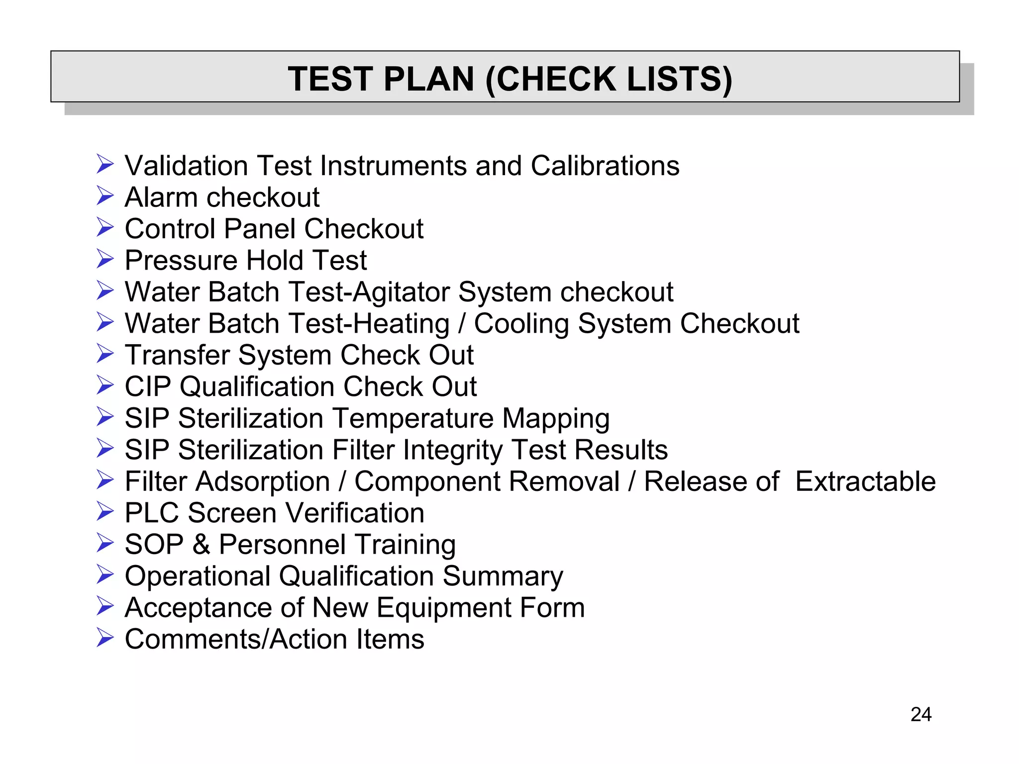 24
TEST PLAN (CHECK LISTS)
 Validation Test Instruments and Calibrations
 Alarm checkout
 Control Panel Checkout
 Pressure Hold Test
 Water Batch Test-Agitator System checkout
 Water Batch Test-Heating / Cooling System Checkout
 Transfer System Check Out
 CIP Qualification Check Out
 SIP Sterilization Temperature Mapping
 SIP Sterilization Filter Integrity Test Results
 Filter Adsorption / Component Removal / Release of Extractable
 PLC Screen Verification
 SOP & Personnel Training
 Operational Qualification Summary
 Acceptance of New Equipment Form
 Comments/Action Items
 