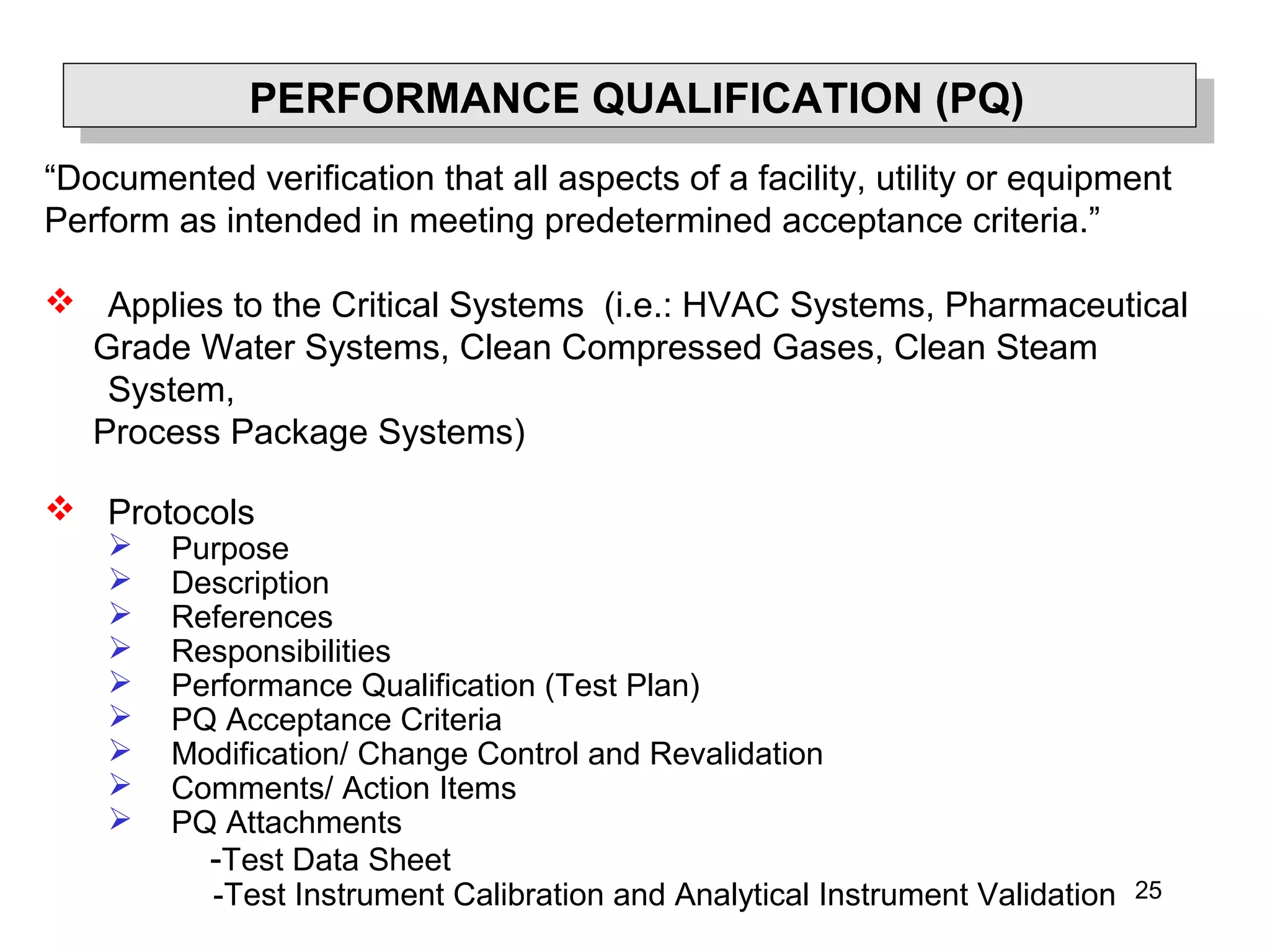 25
PERFORMANCE QUALIFICATION (PQ)
“Documented verification that all aspects of a facility, utility or equipment
Perform as intended in meeting predetermined acceptance criteria.”
 Applies to the Critical Systems (i.e.: HVAC Systems, Pharmaceutical
Grade Water Systems, Clean Compressed Gases, Clean Steam
System,
Process Package Systems)
 Protocols
 Purpose
 Description
 References
 Responsibilities
 Performance Qualification (Test Plan)
 PQ Acceptance Criteria
 Modification/ Change Control and Revalidation
 Comments/ Action Items
 PQ Attachments
-Test Data Sheet
-Test Instrument Calibration and Analytical Instrument Validation
 