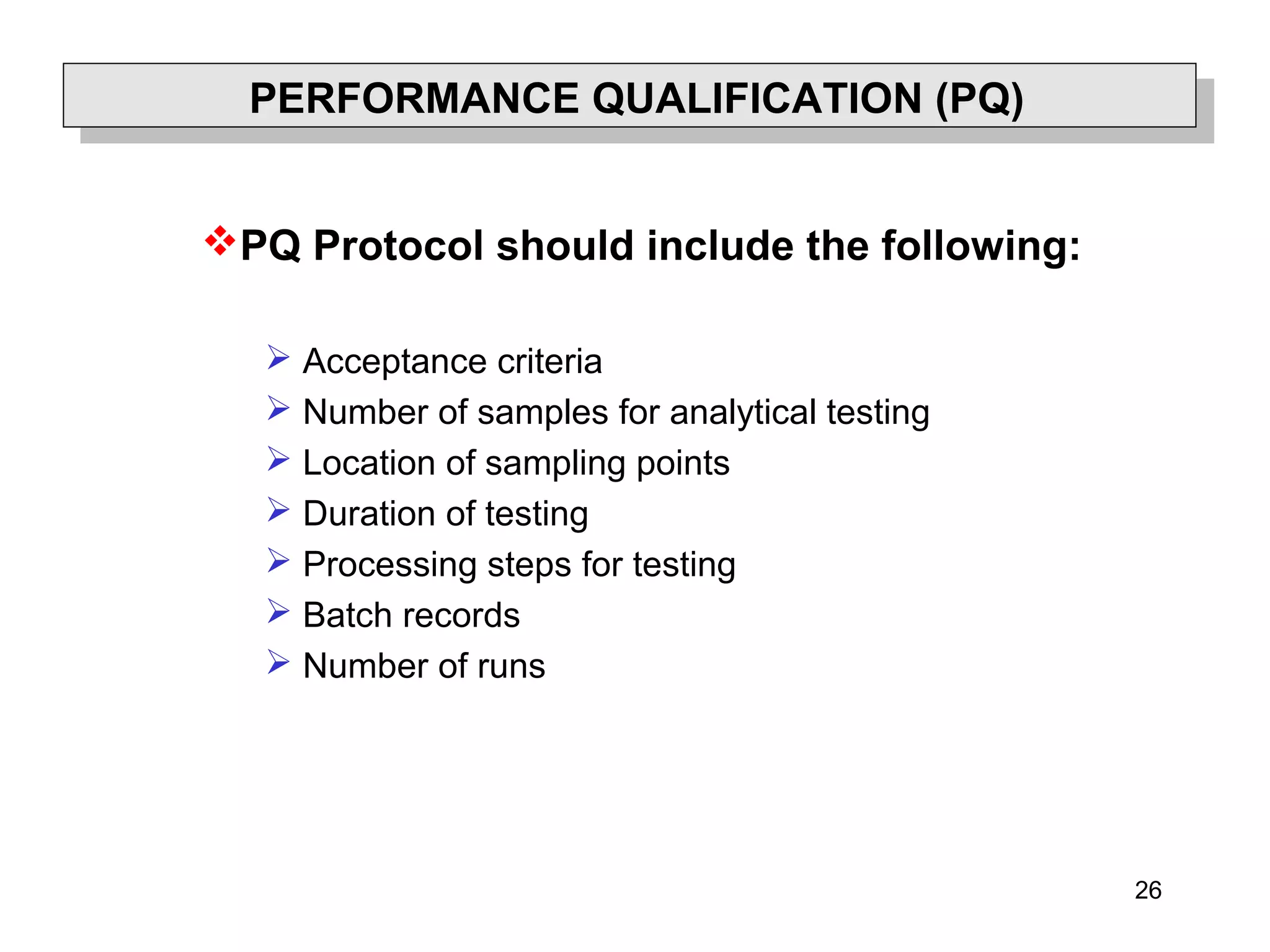 26
PERFORMANCE QUALIFICATION (PQ)
PQ Protocol should include the following:
 Acceptance criteria
 Number of samples for analytical testing
 Location of sampling points
 Duration of testing
 Processing steps for testing
 Batch records
 Number of runs
 