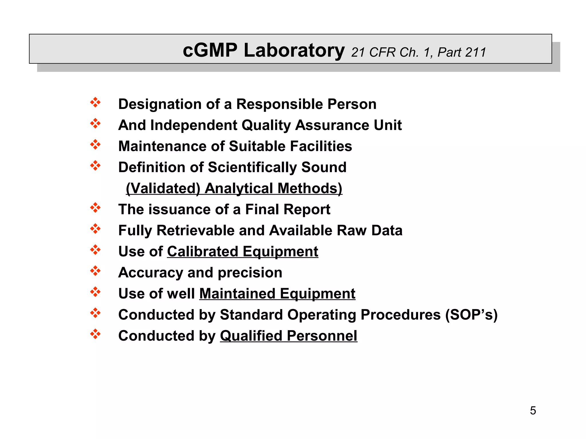 5
 Designation of a Responsible Person
 And Independent Quality Assurance Unit
 Maintenance of Suitable Facilities
 Definition of Scientifically Sound
(Validated) Analytical Methods)
 The issuance of a Final Report
 Fully Retrievable and Available Raw Data
 Use of Calibrated Equipment
 Accuracy and precision
 Use of well Maintained Equipment
 Conducted by Standard Operating Procedures (SOP’s)
 Conducted by Qualified Personnel
cGMP Laboratory 21 CFR Ch. 1, Part 211
 