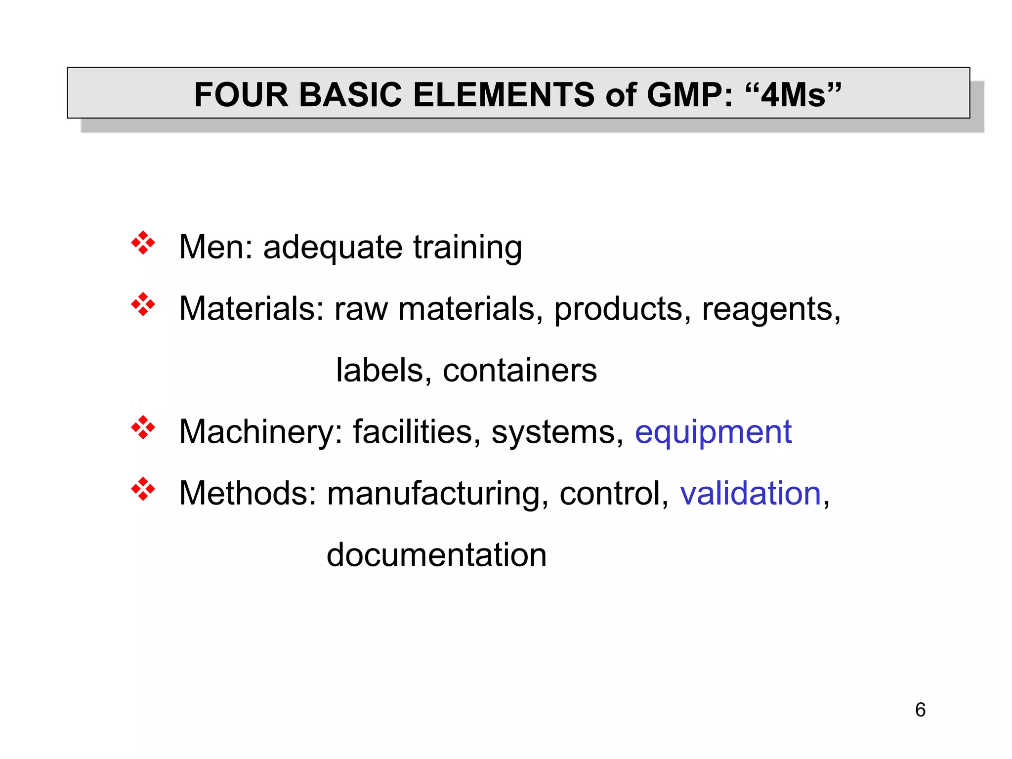 6
FOUR BASIC ELEMENTS of GMP: “4Ms”FOUR BASIC ELEMENTS of GMP: “4Ms”
 Men: adequate training
 Materials: raw materials, products, reagents,
labels, containers
 Machinery: facilities, systems, equipment
 Methods: manufacturing, control, validation,
documentation
 