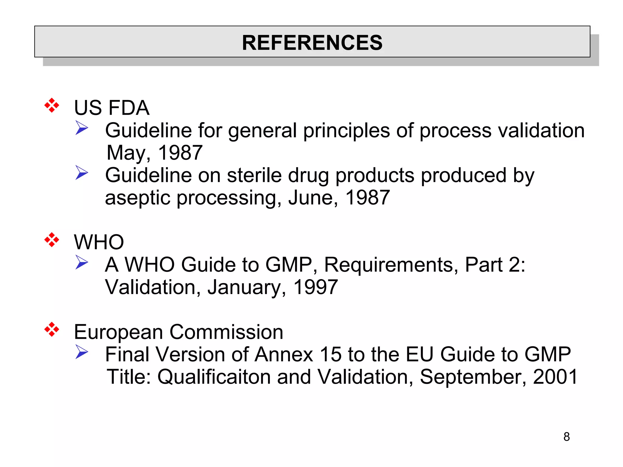 8
REFERENCESREFERENCES
 US FDA
 Guideline for general principles of process validation
May, 1987
 Guideline on sterile drug products produced by
aseptic processing, June, 1987
 WHO
 A WHO Guide to GMP, Requirements, Part 2:
Validation, January, 1997
 European Commission
 Final Version of Annex 15 to the EU Guide to GMP
Title: Qualificaiton and Validation, September, 2001
 