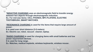 *INDUCTIVE CHARGING uses an electromagnetic field to transfer energy
between two objects through electromagnetic induction.
Ex. For mid size items- CELL PHONES, MP3 PLAYERS, ELECTRIC
TOOTHBRUSH, SMART WATCHES.
*RESONANCE CHARGING is used for the items that require large amount of
power .
It is used over short distance (3-5 meters).
Ex. Electric car, robot, vacuum cleaner, laptop.
*RADIO CHARGING is used for charging items with small batteries and low
power requirement devices .
It is used for long range .
Ex. Watches, medical implants, wireless keyboards, wireless mouse .
 