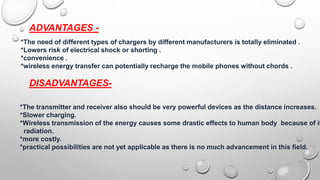 ADVANTAGES -
*The need of different types of chargers by different manufacturers is totally eliminated .
*Lowers risk of electrical shock or shorting .
*convenience .
*wireless energy transfer can potentially recharge the mobile phones without chords .
DISADVANTAGES-
*The transmitter and receiver also should be very powerful devices as the distance increases.
*Slower charging.
*Wireless transmission of the energy causes some drastic effects to human body because of it
radiation.
*more costly.
*practical possibilities are not yet applicable as there is no much advancement in this field.
 