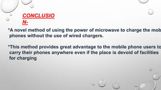 CONCLUSIO
N-
*A novel method of using the power of microwave to charge the mob
phones without the use of wired chargers.
*This method provides great advantage to the mobile phone users to
carry their phones anywhere even if the place is devoid of facilities
for charging
 