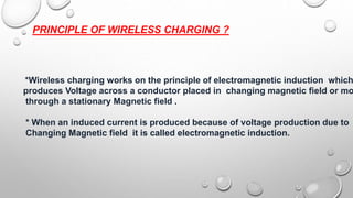 PRINCIPLE OF WIRELESS CHARGING ?
*Wireless charging works on the principle of electromagnetic induction which
produces Voltage across a conductor placed in changing magnetic field or mo
through a stationary Magnetic field .
* When an induced current is produced because of voltage production due to
Changing Magnetic field it is called electromagnetic induction.
 
