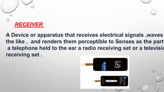 RECEIVER
A Device or apparatus that receives electrical signals ,waves
the like , and renders them perceptible to Senses as the part
a telephone held to the ear a radio receiving set or a televisio
receiving set .
 