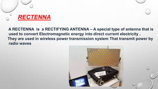 RECTENNA
A RECTENNA is a RECTIFYING ANTENNA – A special type of antenna that is
used to convert Electromagnetic energy into direct current electricity .
They are used in wireless power transmission system That transmit power by
radio waves
 