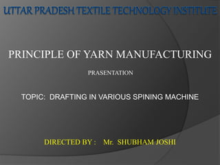 PRASENTATION
PRINCIPLE OF YARN MANUFACTURING
TOPIC: DRAFTING IN VARIOUS SPINING MACHINE
DIRECTED BY : Mr. SHUBHAM JOSHI
 