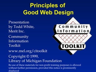 Principles of
             Good Web Design
Presentation
by Todd White,
Merit Inc.
Community
Information
Toolkit
www.mel.org/citoolkit
Copyright © 1999,
Library of Michigan Foundation
Re-use of these materials for non-profit training purposes is allowed
without further permission, provided this notice is prominently
displayed
 