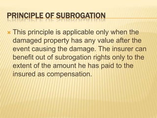 PRINCIPLE OF SUBROGATION

   This principle is applicable only when the
    damaged property has any value after the
    event causing the damage. The insurer can
    benefit out of subrogation rights only to the
    extent of the amount he has paid to the
    insured as compensation.
 