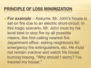 PRINCIPLE OF LOSS MINIMIZATION

   For example :- Assume, Mr. John's house is
    set on fire due to an electric short-circuit. In
    this tragic scenario, Mr. John must try his
    level best to stop fire by all possible
    means, like first calling nearest fire
    department office, asking neighbours for
    emergency fire extinguishers, etc. He must
    not remain inactive and watch his house
    burning hoping, "Why should I worry? I've
    insured my house."
 