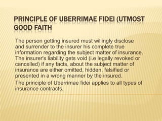 PRINCIPLE OF UBERRIMAE FIDEI (UTMOST
GOOD FAITH
The person getting insured must willingly disclose
and surrender to the insurer his complete true
information regarding the subject matter of insurance.
The insurer's liability gets void (i.e legally revoked or
cancelled) if any facts, about the subject matter of
insurance are either omitted, hidden, falsified or
presented in a wrong manner by the insured.
The principle of Uberrimae fidei applies to all types of
insurance contracts.
 