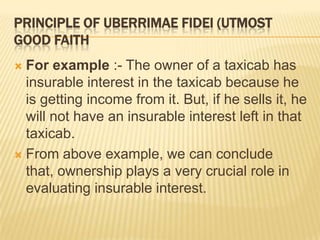 PRINCIPLE OF UBERRIMAE FIDEI (UTMOST
GOOD FAITH
 For example :- The owner of a taxicab has
  insurable interest in the taxicab because he
  is getting income from it. But, if he sells it, he
  will not have an insurable interest left in that
  taxicab.
 From above example, we can conclude
  that, ownership plays a very crucial role in
  evaluating insurable interest.
 