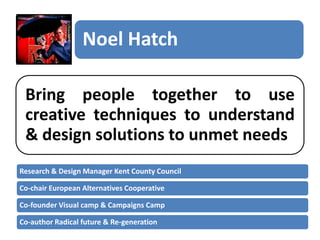Noel Hatch
Bring people together to use
creative techniques to understand
& design solutions to unmet needs
Research & Design Manager Kent County Council
Co-chair European Alternatives Cooperative
Co-founder Visual camp & Campaigns Camp
Co-author Radical future & Re-generation

 